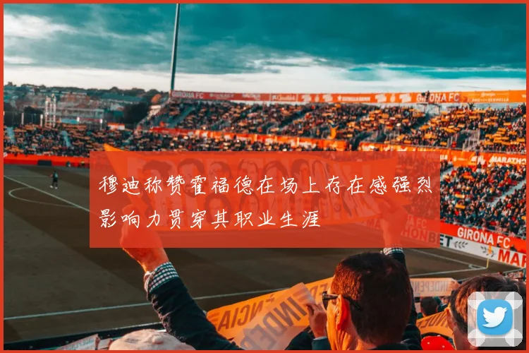 穆迪称赞霍福德在场上存在感强烈影响力贯穿其职业生涯