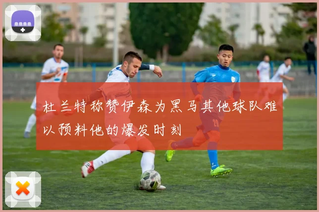 杜兰特称赞伊森为黑马其他球队难以预料他的爆发时刻