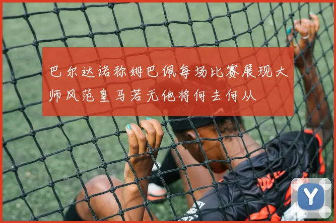 巴尔达诺称姆巴佩每场比赛展现大师风范皇马若无他将何去何从