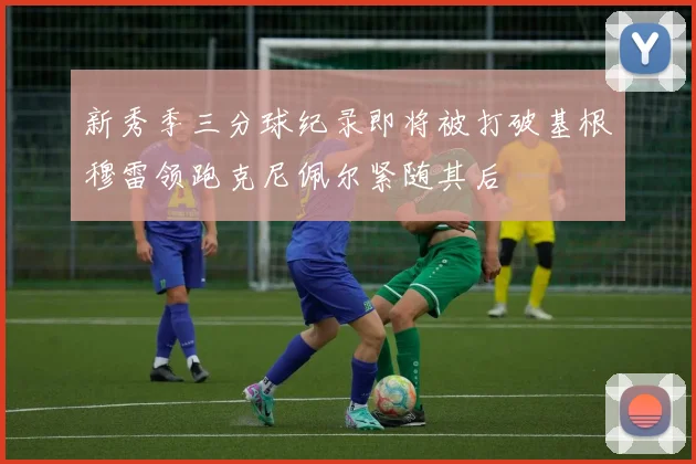 新秀季三分球纪录即将被打破基根穆雷领跑克尼佩尔紧随其后