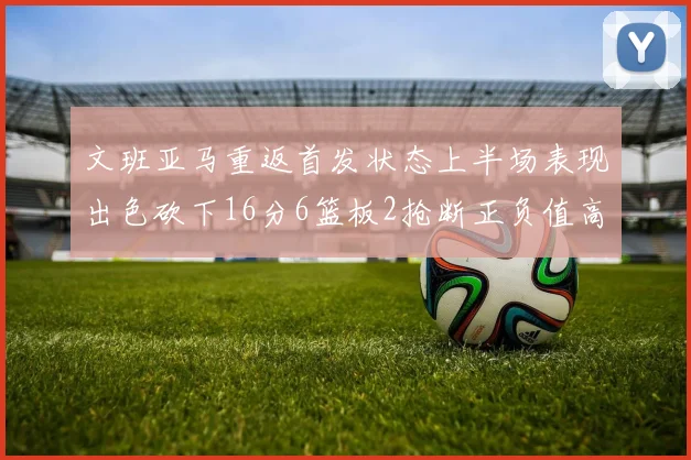 文班亚马重返首发状态上半场表现出色砍下16分6篮板2抢断正负值高达21
