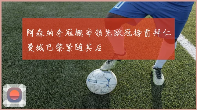 阿森纳夺冠概率领先欧冠榜首拜仁曼城巴黎紧随其后