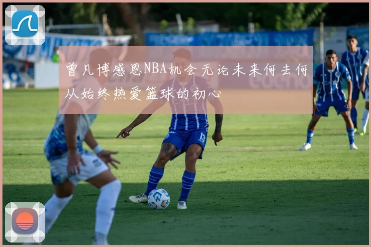 曾凡博感恩NBA机会无论未来何去何从始终热爱篮球的初心