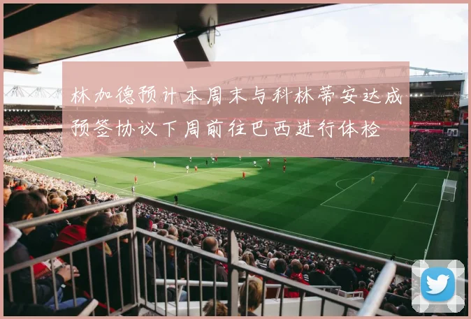林加德预计本周末与科林蒂安达成预签协议下周前往巴西进行体检