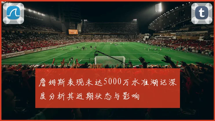 詹姆斯表现未达5000万水准湖记深度分析其近期状态与影响