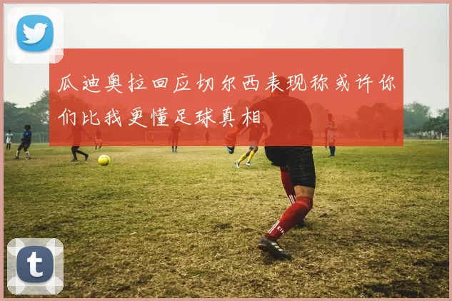 瓜迪奥拉回应切尔西表现称或许你们比我更懂足球真相