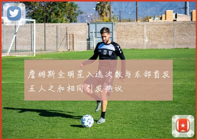 詹姆斯全明星入选次数与东部首发五人之和相同引发热议