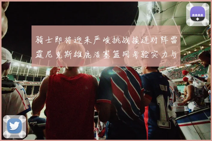 骑士即将迎来严峻挑战接连对阵雷霆尼克斯雄鹿活塞篮网考验实力与韧性