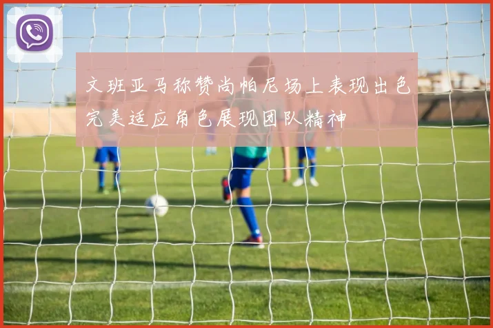 文班亚马称赞尚帕尼场上表现出色完美适应角色展现团队精神