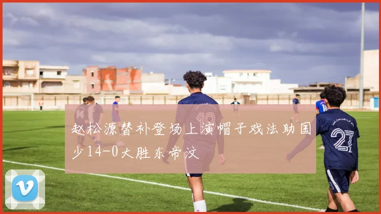 赵松源替补登场上演帽子戏法助国少14-0大胜东帝汶