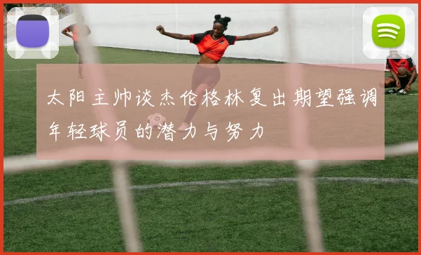 太阳主帅谈杰伦格林复出期望强调年轻球员的潜力与努力