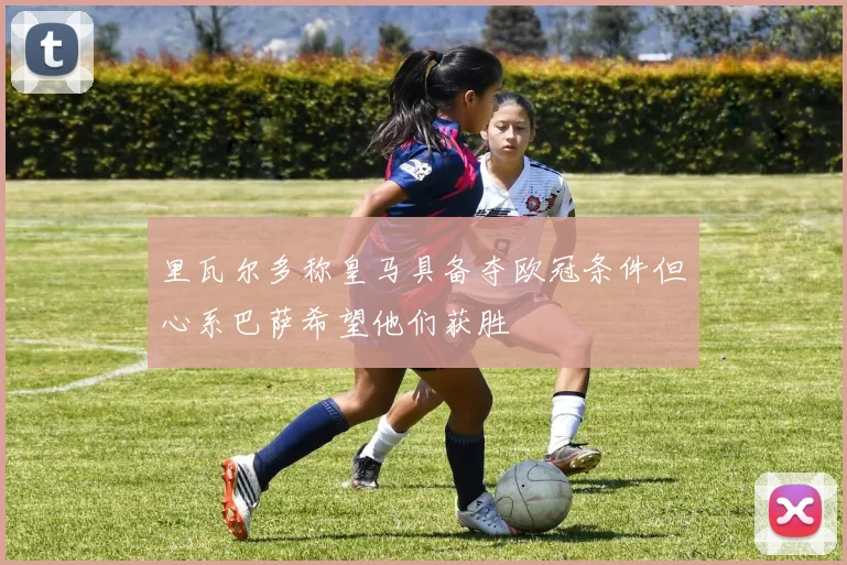 里瓦尔多称皇马具备夺欧冠条件但心系巴萨希望他们获胜