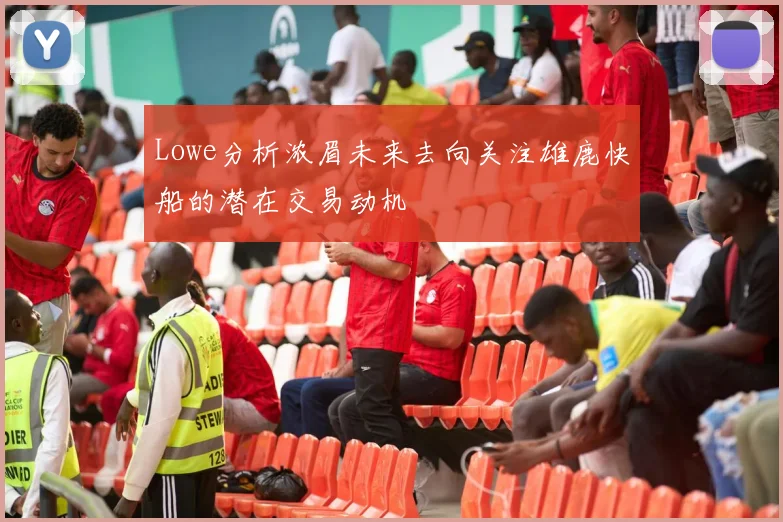 Lowe分析浓眉未来去向关注雄鹿快船的潜在交易动机