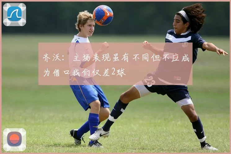齐沃：主场表现虽有不同但不应成为借口我们仅差2球