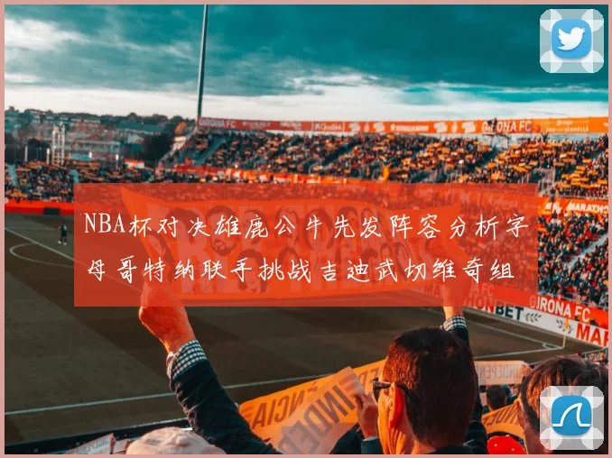 NBA杯对决雄鹿公牛先发阵容分析字母哥特纳联手挑战吉迪武切维奇组合