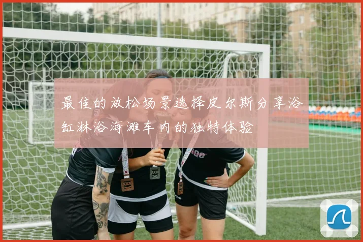最佳的放松场景选择皮尔斯分享浴缸淋浴海滩车内的独特体验