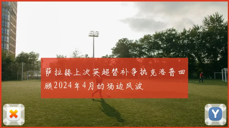 萨拉赫上次英超替补争执克洛普回顾2024年4月的场边风波