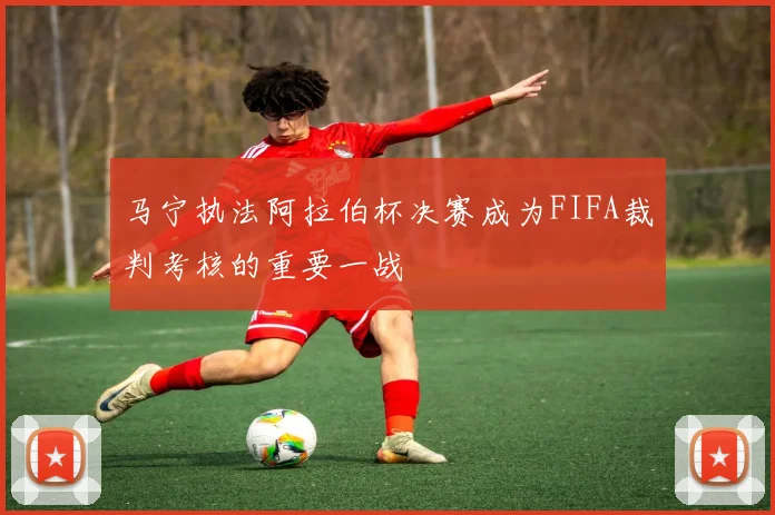 马宁执法阿拉伯杯决赛成为FIFA裁判考核的重要一战