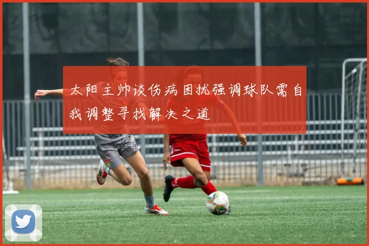 太阳主帅谈伤病困扰强调球队需自我调整寻找解决之道