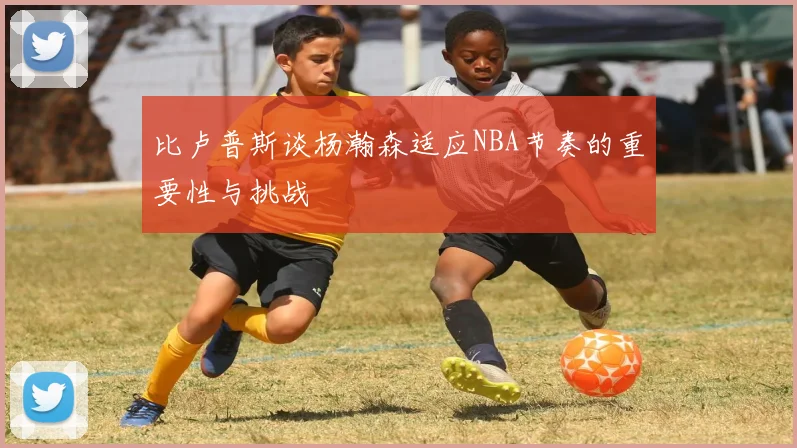 比卢普斯谈杨瀚森适应NBA节奏的重要性与挑战