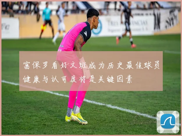 富保罗看好文班成为历史最佳球员健康与认可度将是关键因素