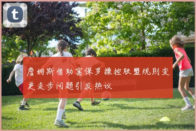 詹姆斯借助富保罗操控联盟规则变更走步问题引发热议