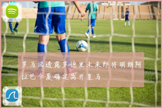 罗马诺透露罗德里未来即将明朗阿拉巴今夏确定离开皇马