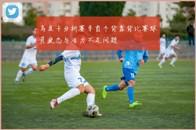 乌度卡分析赛季首个背靠背比赛球员疲态与活力不足问题
