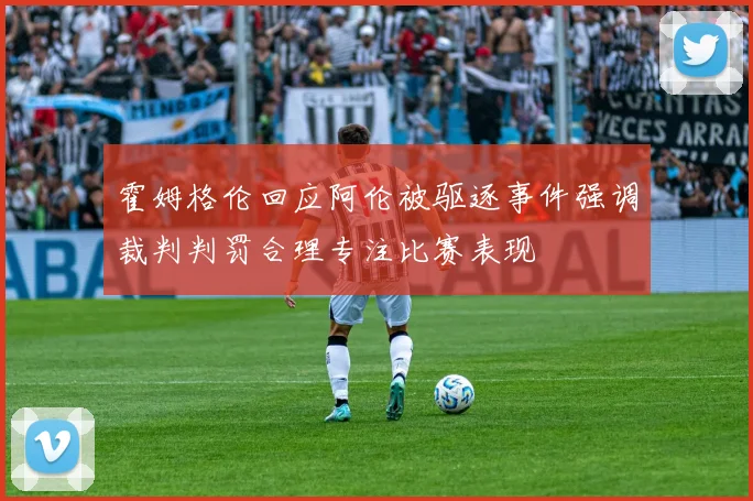 霍姆格伦回应阿伦被驱逐事件强调裁判判罚合理专注比赛表现
