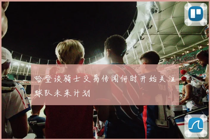 哈登谈骑士交易传闻何时开始关注球队未来计划