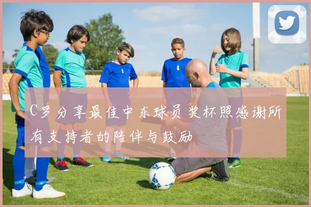 C罗分享最佳中东球员奖杯照感谢所有支持者的陪伴与鼓励