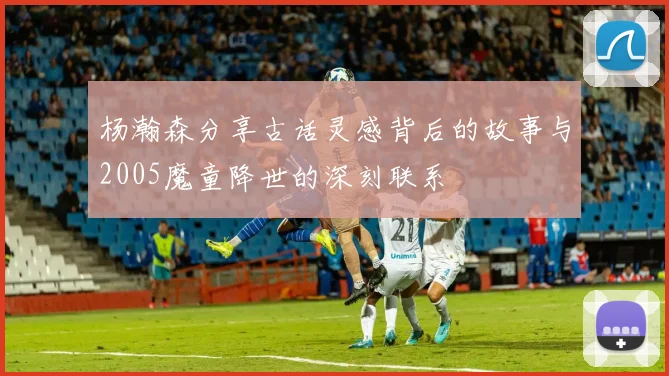 杨瀚森分享古话灵感背后的故事与2005魔童降世的深刻联系