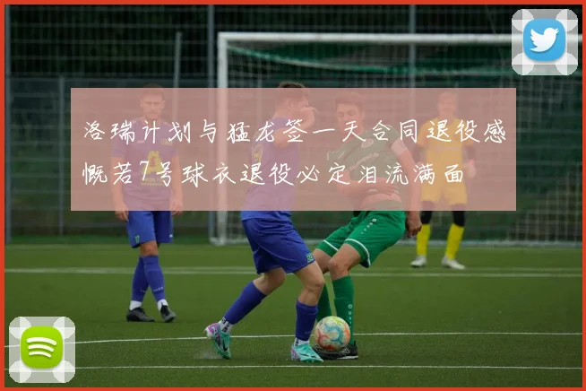 洛瑞计划与猛龙签一天合同退役感慨若7号球衣退役必定泪流满面