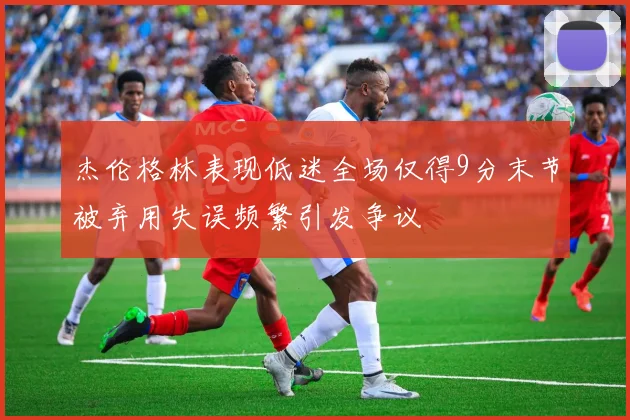 杰伦格林表现低迷全场仅得9分末节被弃用失误频繁引发争议