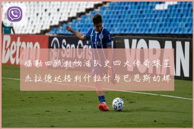 福勒回顾利物浦队史四大传奇球星杰拉德达格利什拉什与巴恩斯的辉煌成就
