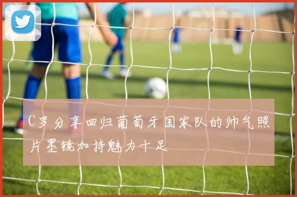 C罗分享回归葡萄牙国家队的帅气照片墨镜加持魅力十足