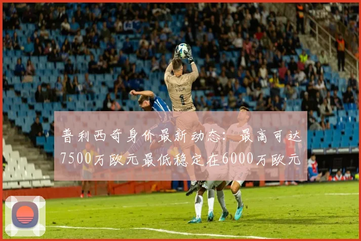 普利西奇身价最新动态：最高可达7500万欧元最低稳定在6000万欧元