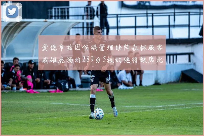 爱德华兹因伤病管理缺阵森林狼客战雄鹿场均289分5板的他将缺席比赛