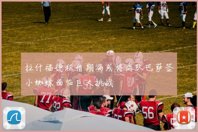 拉什福德租借期满或将离队巴萨签小蜘蛛面临巨大挑战