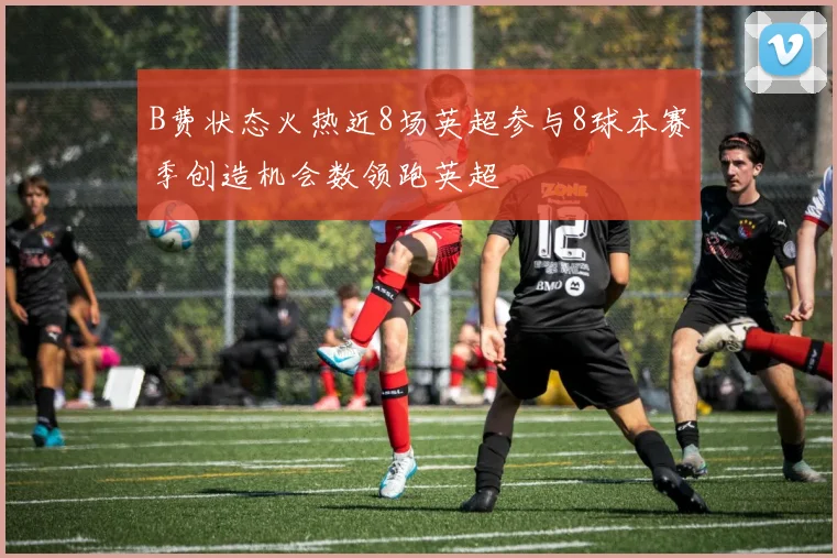 B费状态火热近8场英超参与8球本赛季创造机会数领跑英超