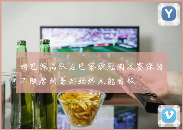 姆巴佩离队后巴黎欧冠淘汰赛保持不败摩纳哥却始终未能晋级