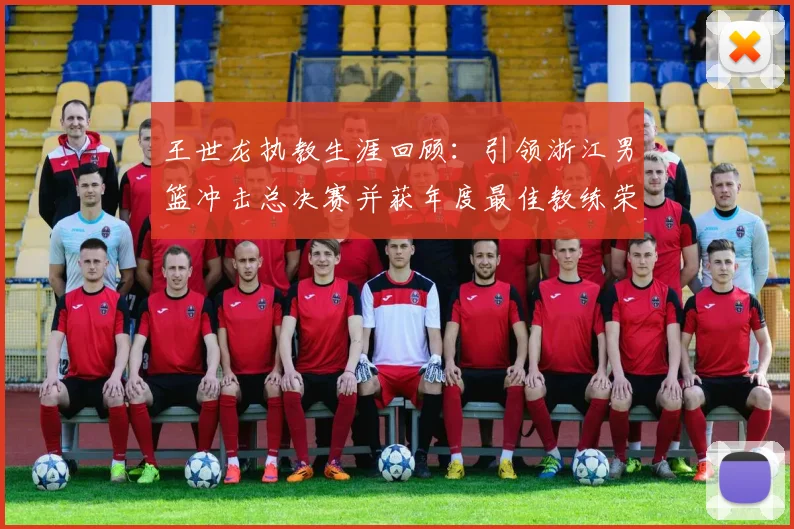 王世龙执教生涯回顾：引领浙江男篮冲击总决赛并获年度最佳教练荣誉