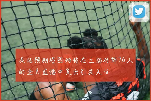 美记预测塔图姆将在主场对阵76人的全美直播中复出引发关注