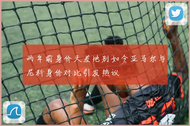两年前身价天差地别如今亚马尔与尼科身价对比引发热议