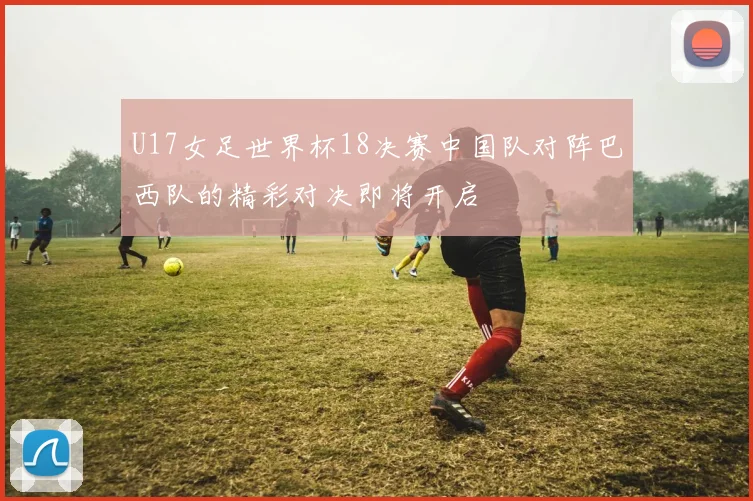 U17女足世界杯18决赛中国队对阵巴西队的精彩对决即将开启